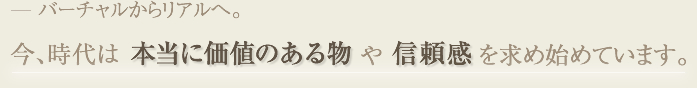 バーチャルからリアルへ。 今、時代は「本当に価値のある物」や「信頼感」を求め始めています。